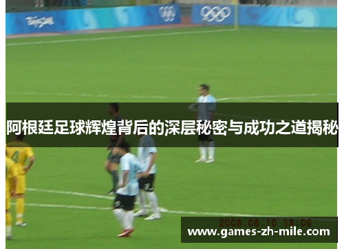 阿根廷足球辉煌背后的深层秘密与成功之道揭秘