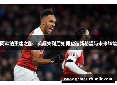 阿森纳重建之路:英超失利后如何塑造新希望与未来辉煌 阿森纳重建之路:英超失利后如何塑造新希望与未来辉煌
