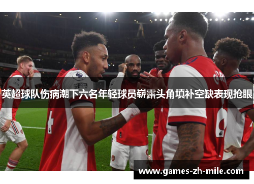 英超球队伤病潮下六名年轻球员崭露头角填补空缺表现抢眼