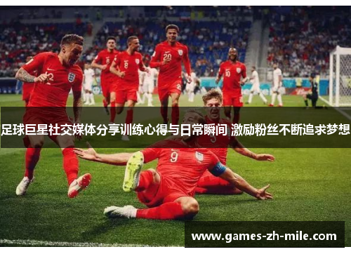 足球巨星社交媒体分享训练心得与日常瞬间 激励粉丝不断追求梦想
